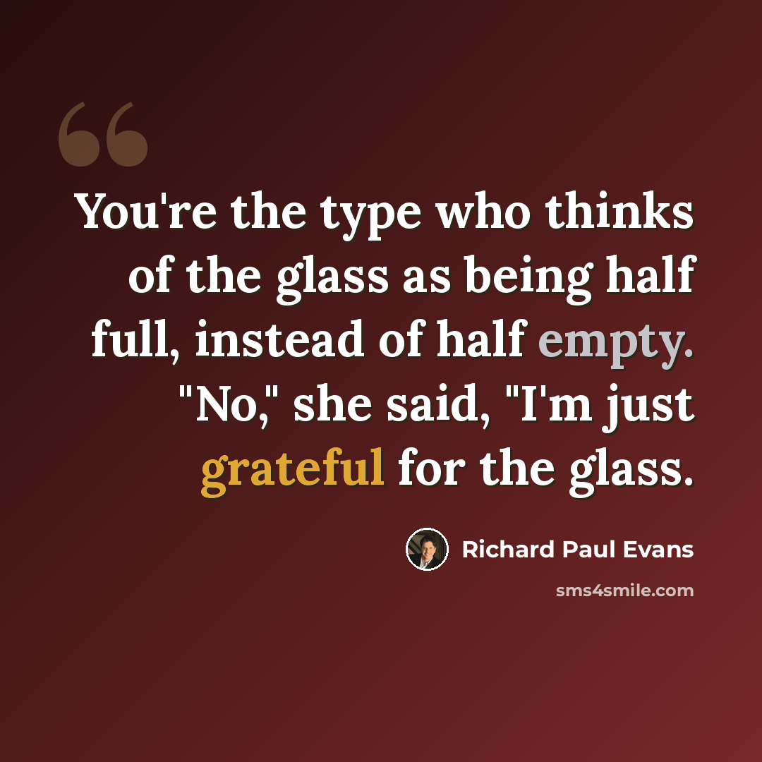 “You're the type who thinks of the glass as being half full, instead of half empty. "No," she said, "I'm just grateful for the glass.” quote by Richard Paul Evans