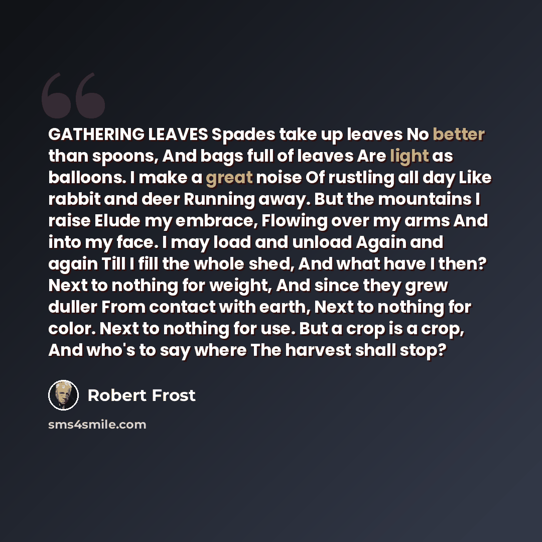 “GATHERING LEAVES Spades take up leaves No better than spoons, And bags full of leaves Are light as balloons. I make a great noise Of rustling all day Like rabbit and deer Running away. But the mountains I raise Elude my embrace, Flowing over my arms And into my face. I may load and unload Again…” quote by Robert Frost