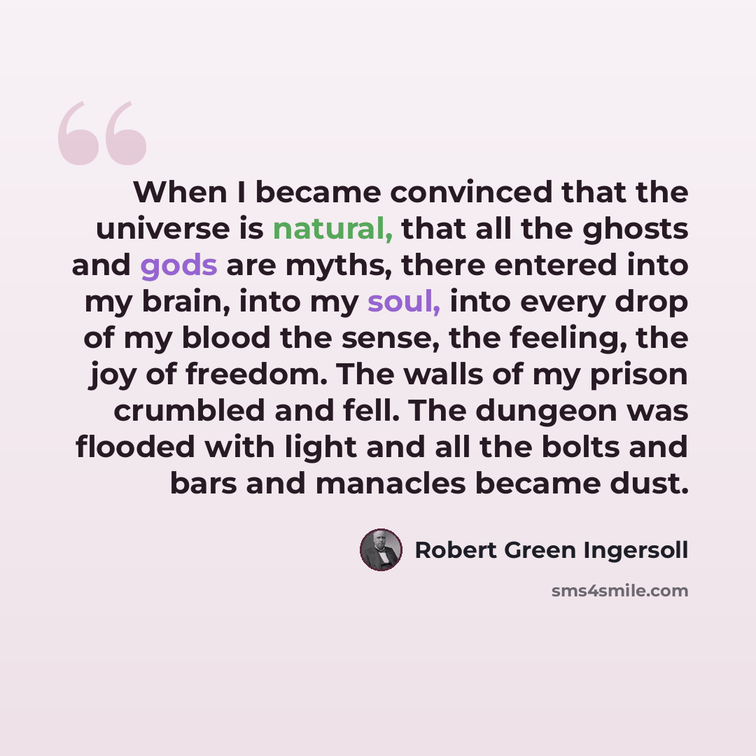 “When I became convinced that the universe is natural, that all the ghosts and gods are myths, there entered into my brain, into my soul, into every drop of my blood the sense, the feeling, the joy of freedom. The walls of my prison crumbled and fell. The dungeon was flooded with light and all the…” quote by Robert Green Ingersoll