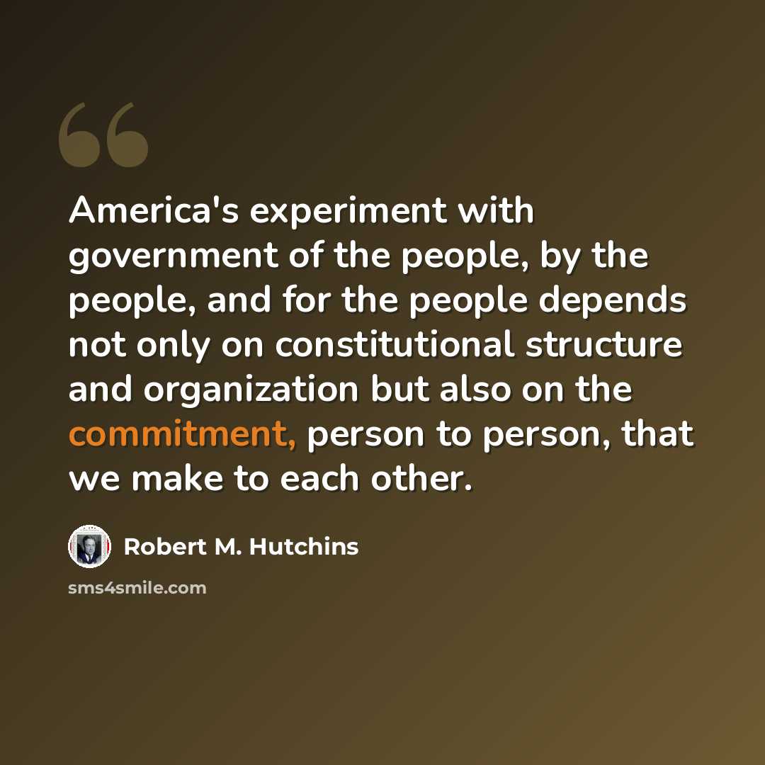 “America's experiment with government of the people, by the people, and for the people depends not only on constitutional structure and organization but also on the commitment, person to person, that we make to each other.” quote by Robert M. Hutchins