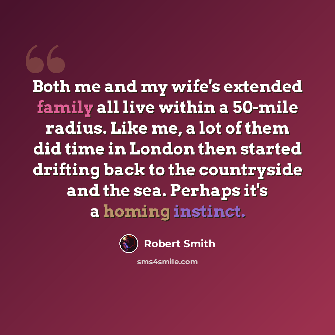 “Both me and my wife's extended family all live within a 50-mile radius. Like me, a lot of them did time in London then started drifting back to the countryside and the sea. Perhaps it's a homing instinct.” quote by Robert Smith