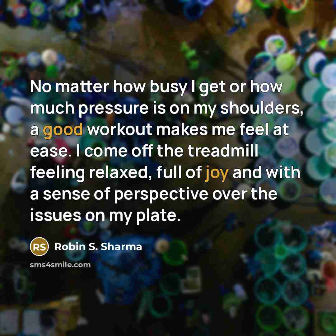 “No matter how busy I get or how much pressure is on my shoulders, a good workout makes me feel at ease. I come off the treadmill feeling relaxed, full of joy and with a sense of perspective over the issues on my plate.” quote by Robin S. Sharma