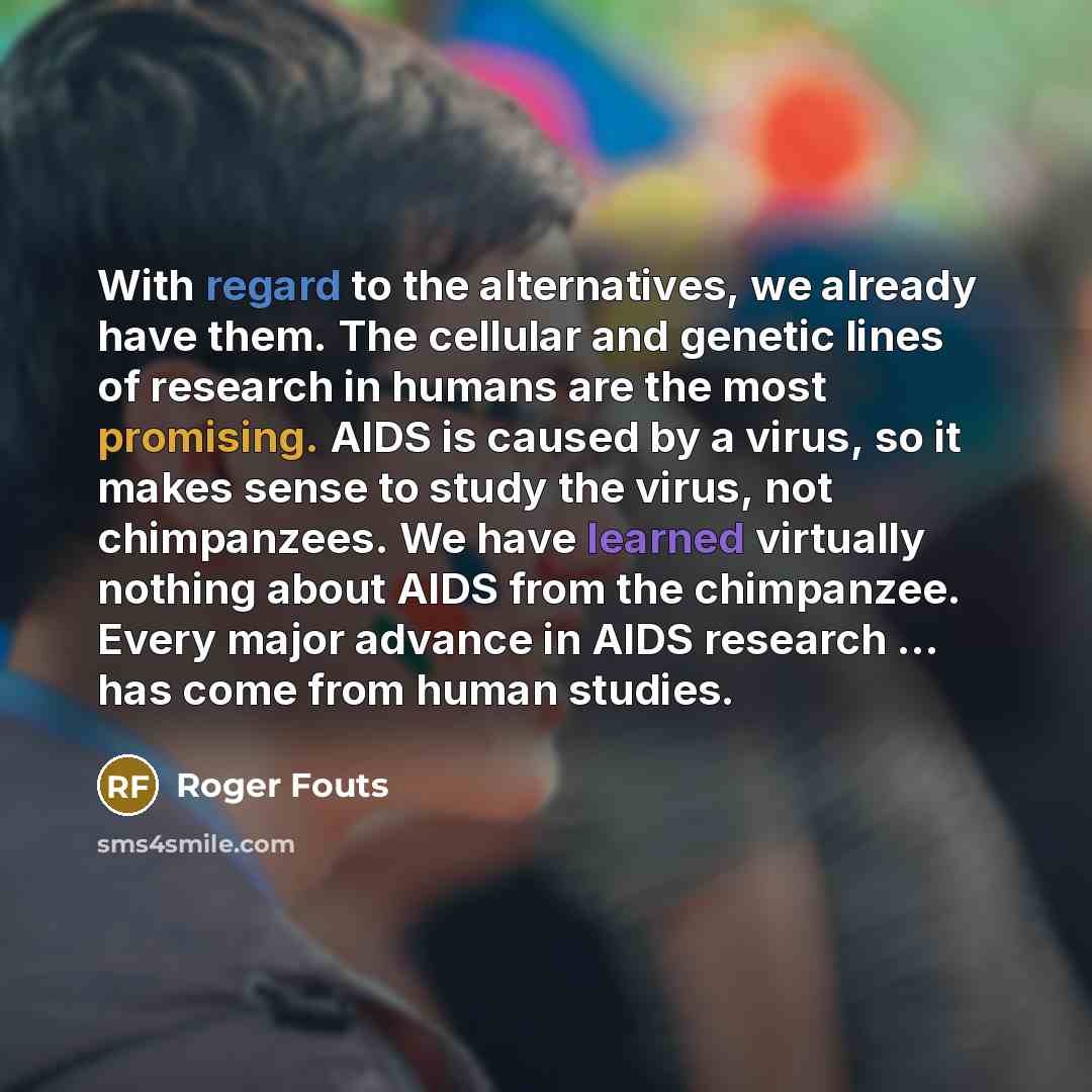“With regard to the alternatives, we already have them. The cellular and genetic lines of research in humans are the most promising. AIDS is caused by a virus, so it makes sense to study the virus, not chimpanzees. We have learned virtually nothing about AIDS from the chimpanzee. Every major…” quote by Roger Fouts