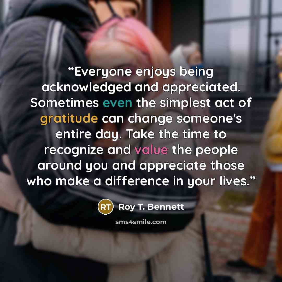 “Everyone enjoys being acknowledged and appreciated. Sometimes even the simplest act of gratitude can change someone's entire day. Take the time to recognize and value the people around you and appreciate those who make a difference in your lives.” quote by Roy T. Bennett
