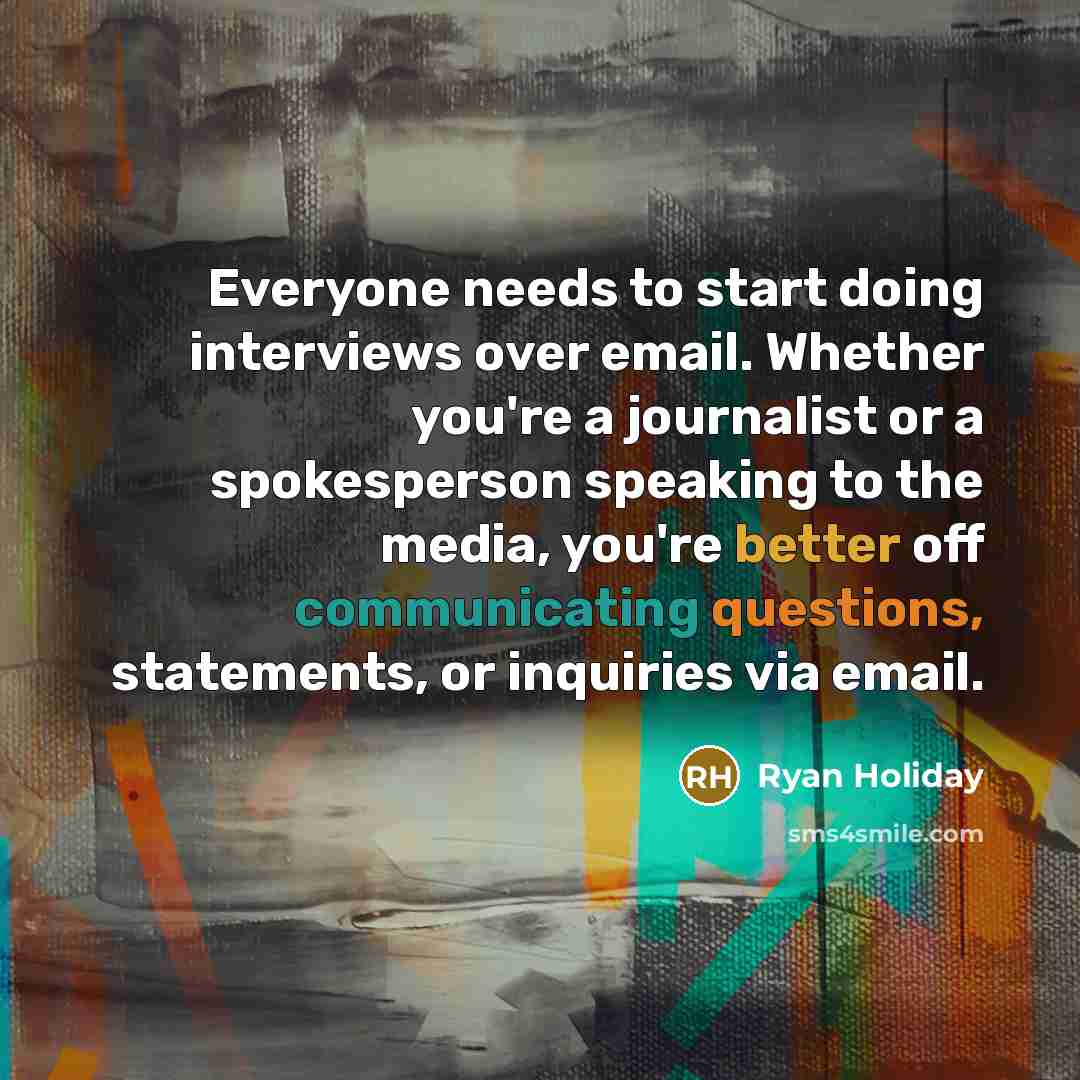 “Everyone needs to start doing interviews over email. Whether you're a journalist or a spokesperson speaking to the media, you're better off communicating questions, statements, or inquiries via email.” quote by Ryan Holiday