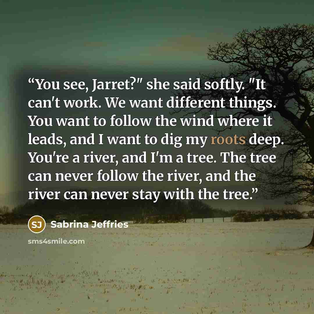 “You see, Jarret?" she said softly. "It can't work. We want different things. You want to follow the wind where it leads, and I want to dig my roots deep. You're a river, and I'm a tree. The tree can never follow the river, and the river can never stay with the tree.” quote by Sabrina Jeffries