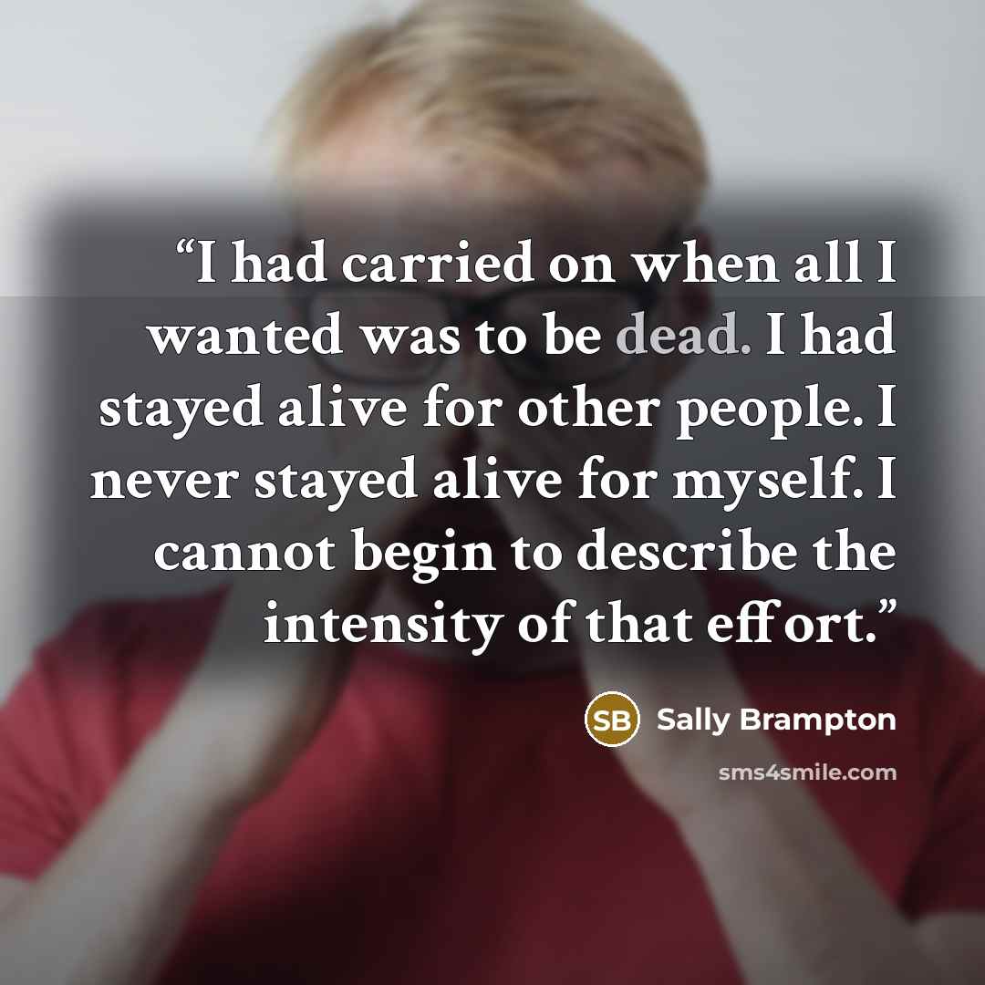 “I had carried on when all I wanted was to be dead. I had stayed alive for other people. I never stayed alive for myself. I cannot begin to describe the intensity of that effort.” quote by Sally Brampton