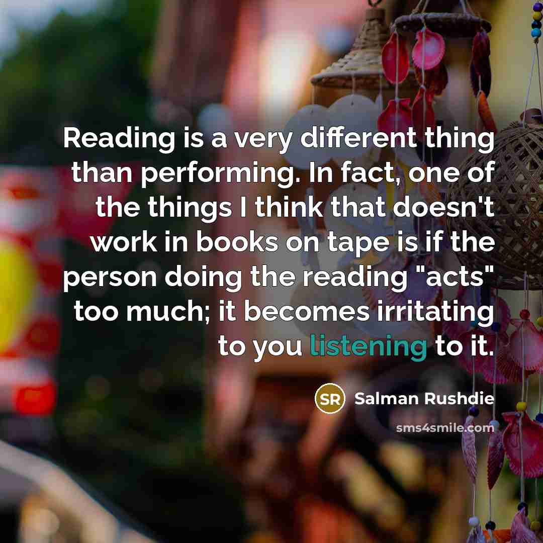 “Reading is a very different thing than performing. In fact, one of the things I think that doesn't work in books on tape is if the person doing the reading "acts" too much; it becomes irritating to you listening to it.” quote by Salman Rushdie
