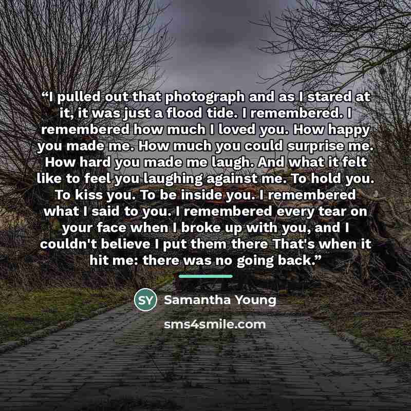 “I pulled out that photograph and as I stared at it, it was just a flood tide. I remembered. I remembered how much I loved you. How happy you made me. How much you could surprise me. How hard you made me laugh. And what it felt like to feel you laughing against me. To hold you. To kiss you. To be…” quote by Samantha Young