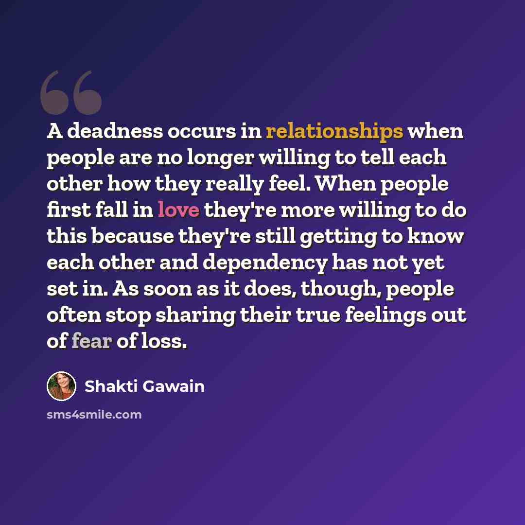 “A deadness occurs in relationships when people are no longer willing to tell each other how they really feel. When people first fall in love they're more willing to do this because they're still getting to know each other and dependency has not yet set in. As soon as it does, though, people often…” quote by Shakti Gawain