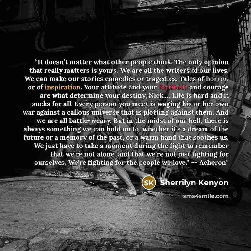 “It doesn’t matter what other people think. The only opinion that really matters is yours. We are all the writers of our lives. We can make our stories comedies or tragedies. Tales of horror, or of inspiration. Your attitude and your fortitude and courage are what determine your destiny, Nick.……” quote by Sherrilyn Kenyon