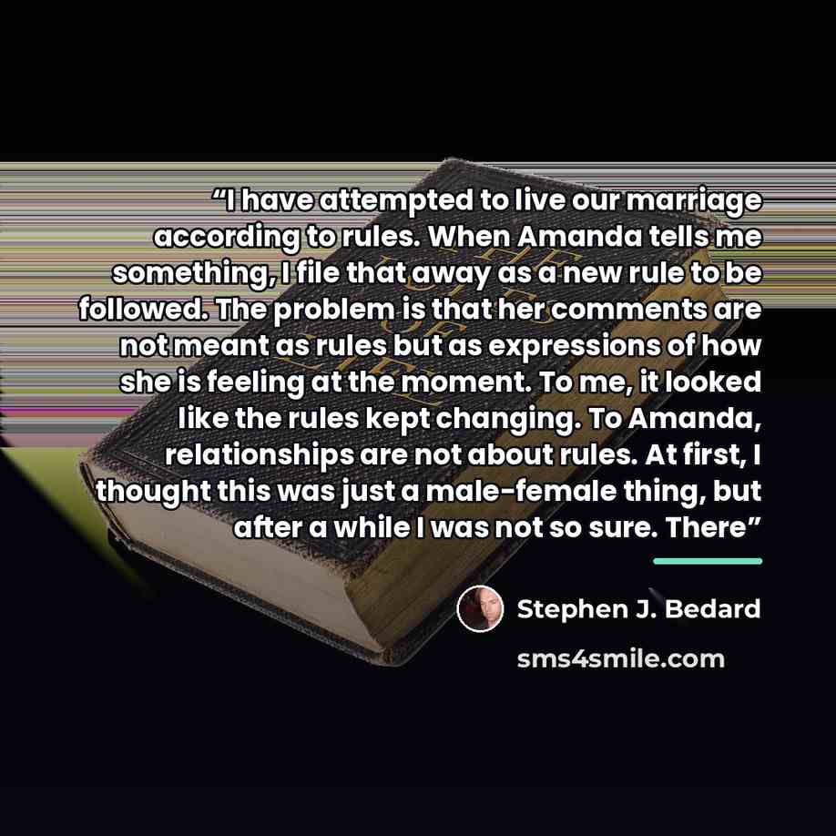“I have attempted to live our marriage according to rules. When Amanda tells me something, I file that away as a new rule to be followed. The problem is that her comments are not meant as rules but as expressions of how she is feeling at the moment. To me, it looked like the rules kept changing. To…” quote by Stephen J. Bedard