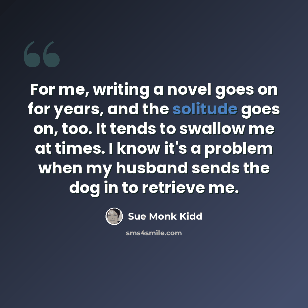 “For me, writing a novel goes on for years, and the solitude goes on, too. It tends to swallow me at times. I know it's a problem when my husband sends the dog in to retrieve me.” quote by Sue Monk Kidd