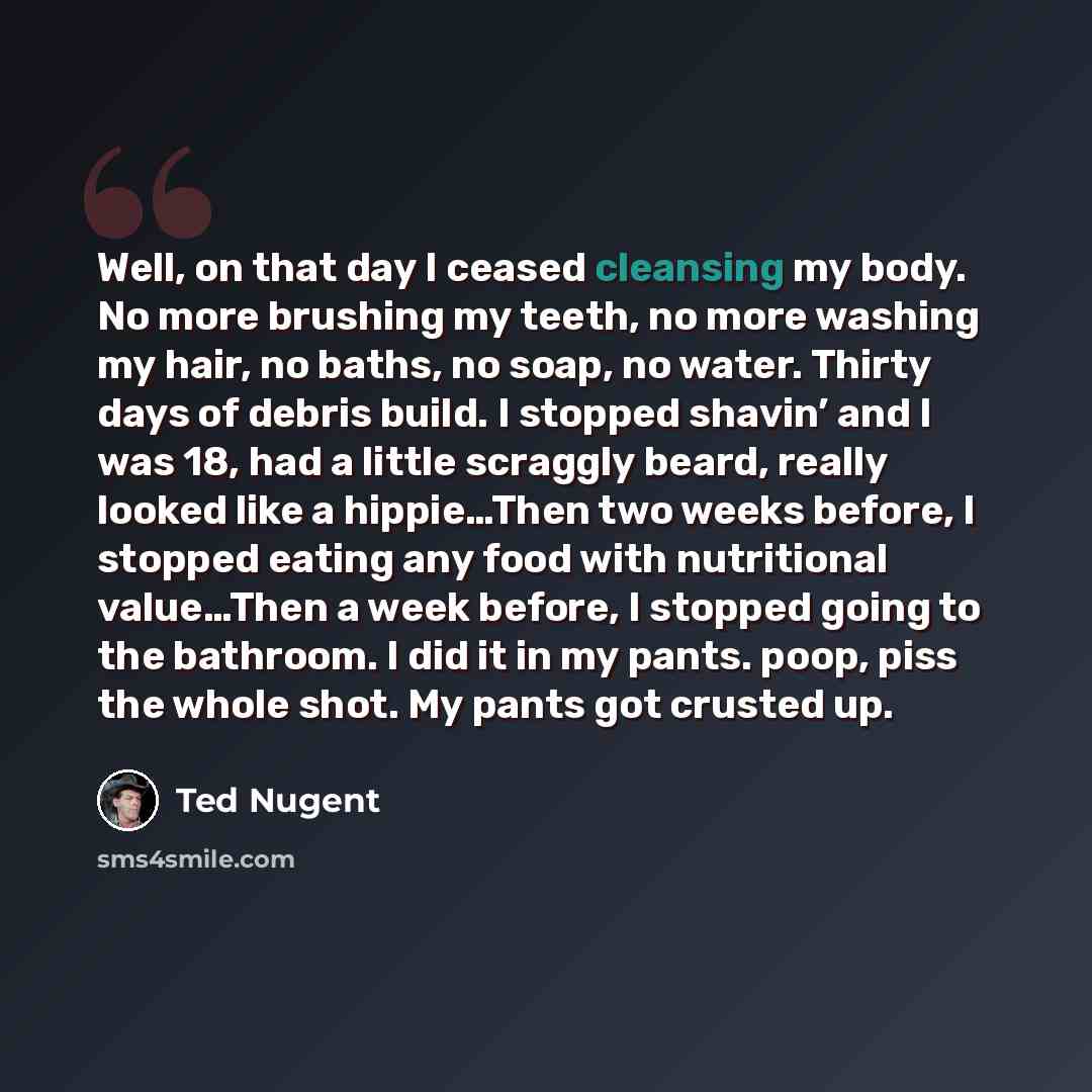 “Well, on that day I ceased cleansing my body. No more brushing my teeth, no more washing my hair, no baths, no soap, no water. Thirty days of debris build. I stopped shavin’ and I was 18, had a little scraggly beard, really looked like a hippie…Then two weeks before, I stopped eating any food with…” quote by Ted Nugent