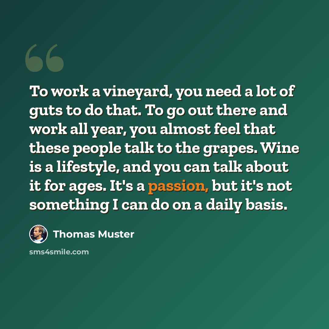 “To work a vineyard, you need a lot of guts to do that. To go out there and work all year, you almost feel that these people talk to the grapes. Wine is a lifestyle, and you can talk about it for ages. It's a passion, but it's not something I can do on a daily basis.” quote by Thomas Muster
