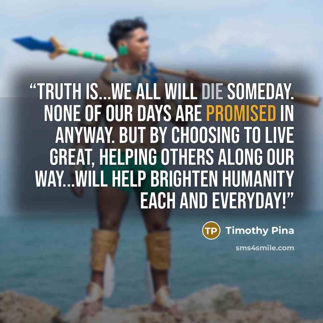 “Truth is...we all will die someday. None of our days are promised in anyway. But by choosing to live great, helping others along our way...will help brighten humanity each and everyday!” quote by Timothy Pina