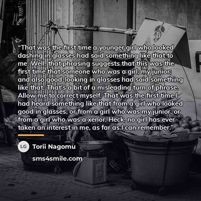 “That was the first time a younger girl who looked dashing in glasses had said something like that to me. Well, that phrasing suggests that this was the first time that someone who was a girl; my junior; and also good-looking in glasses had said something like that. That's a bit of a misleading…” quote by Torii Nagomu