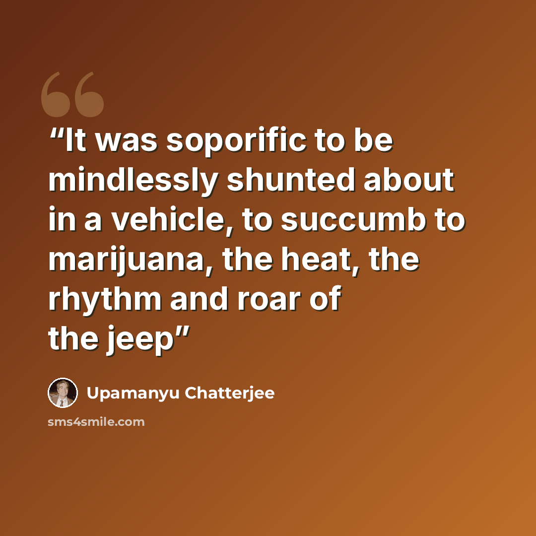 “It was soporific to be mindlessly shunted about in a vehicle, to succumb to marijuana, the heat, the rhythm and roar of the jeep” quote by Upamanyu Chatterjee