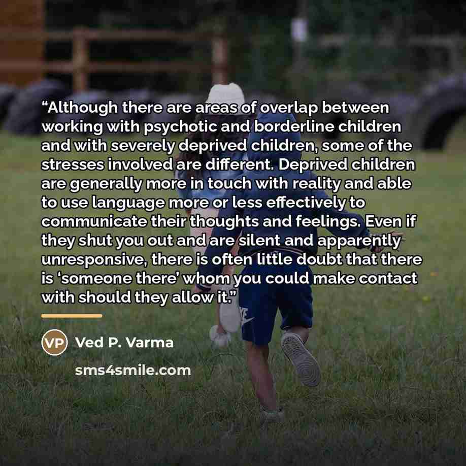 “Although there are areas of overlap between working with psychotic and borderline children and with severely deprived children, some of the stresses involved are different. Deprived children are generally more in touch with reality and able to use language more or less effectively to communicate…” quote by Ved P. Varma