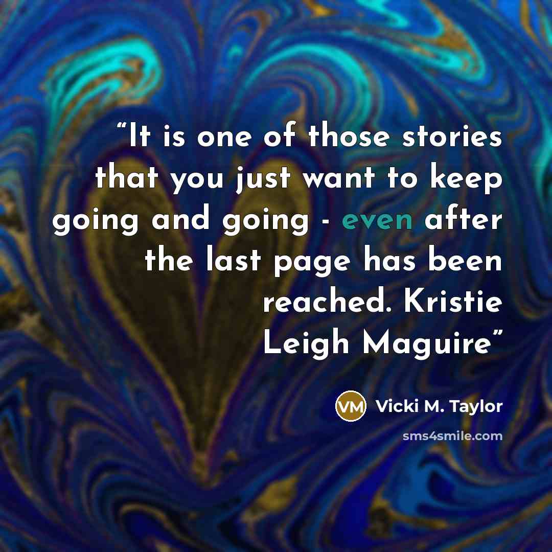 “It is one of those stories that you just want to keep going and going - even after the last page has been reached. Kristie Leigh Maguire” quote by Vicki M. Taylor
