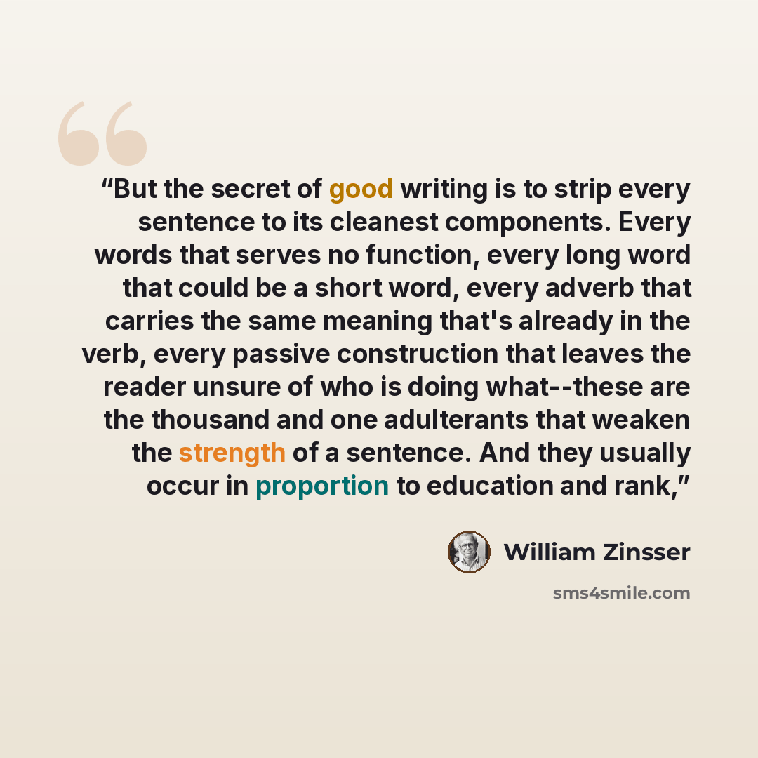 “But the secret of good writing is to strip every sentence to its cleanest components. Every words that serves no function, every long word that could be a short word, every adverb that carries the same meaning that's already in the verb, every passive construction that leaves the reader unsure of…” quote by William Zinsser