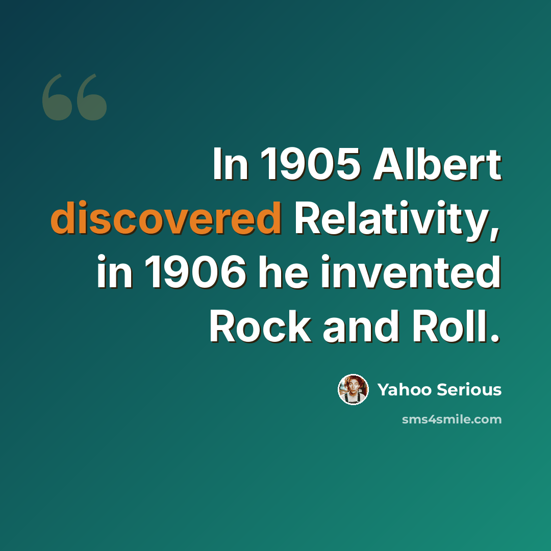 “In 1905 Albert discovered Relativity, in 1906 he invented Rock and Roll.” quote by Yahoo Serious
