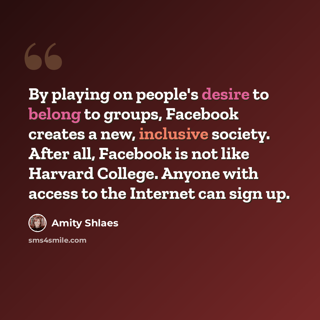 “By playing on people's desire to belong to groups, Facebook creates a new, inclusive society. After all, Facebook is not like Harvard College. Anyone with access to the Internet can sign up.” quote by Amity Shlaes