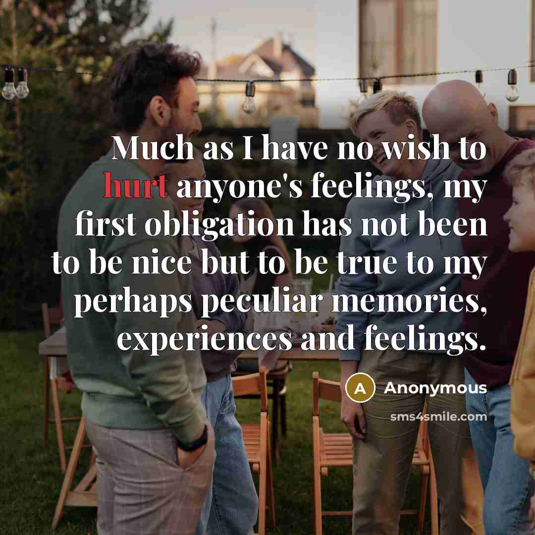 “Much as I have no wish to hurt anyone's feelings, my first obligation has not been to be nice but to be true to my perhaps peculiar memories, experiences and feelings.” quote by Anonymous