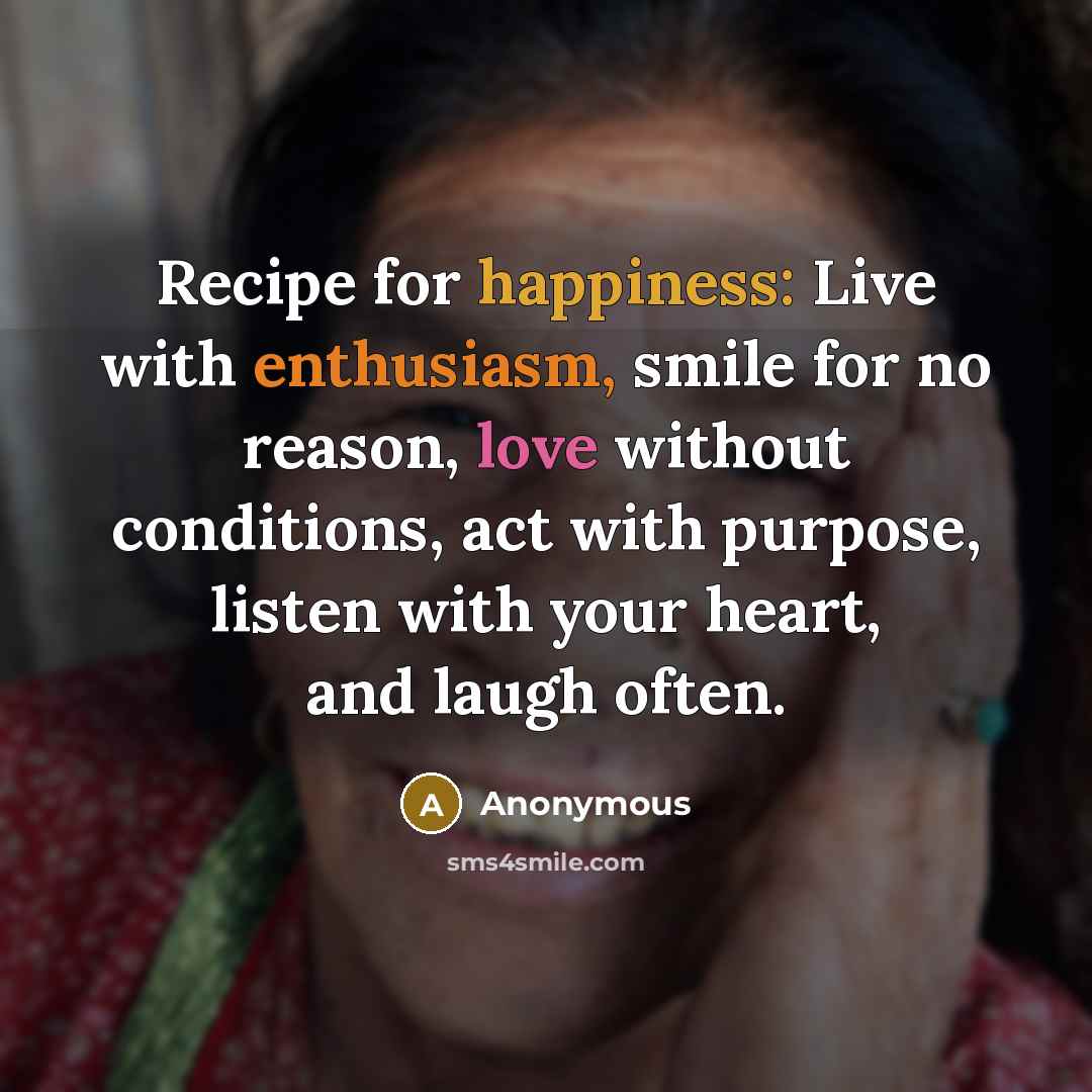 “Recipe for happiness: Live with enthusiasm, smile for no reason, love without conditions, act with purpose, listen with your heart, and laugh often.” quote by Anonymous
