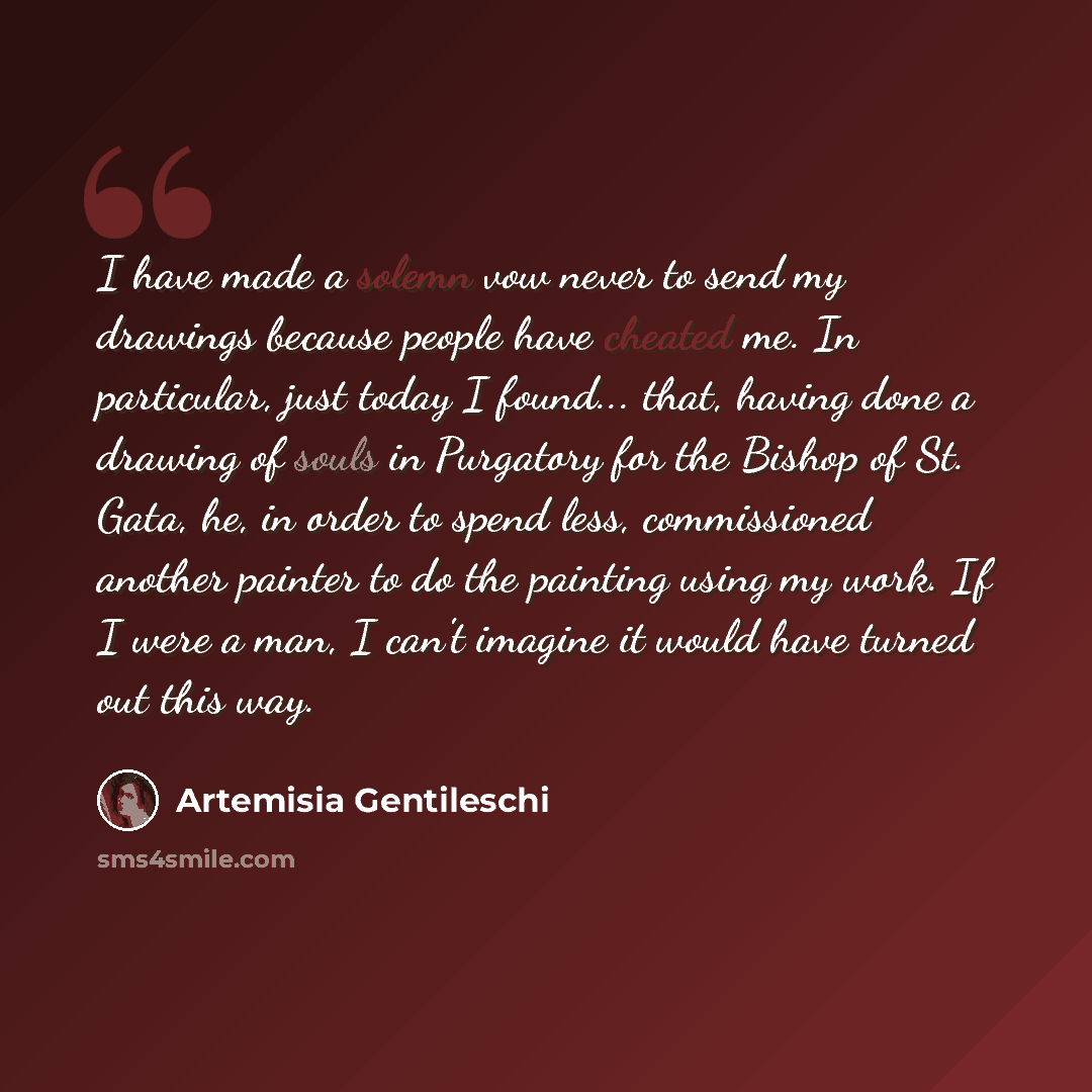 “I have made a solemn vow never to send my drawings because people have cheated me. In particular, just today I found... that, having done a drawing of souls in Purgatory for the Bishop of St. Gata, he, in order to spend less, commissioned another painter to do the painting using my work. If I were…” quote by Artemisia Gentileschi