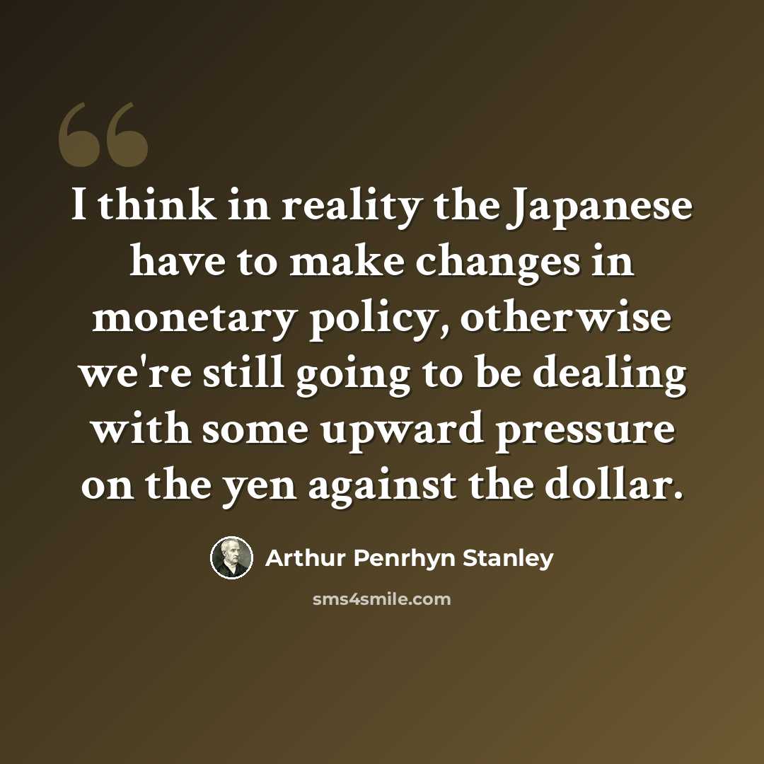 “I think in reality the Japanese have to make changes in monetary policy, otherwise we're still going to be dealing with some upward pressure on the yen against the dollar.” quote by Arthur Penrhyn Stanley