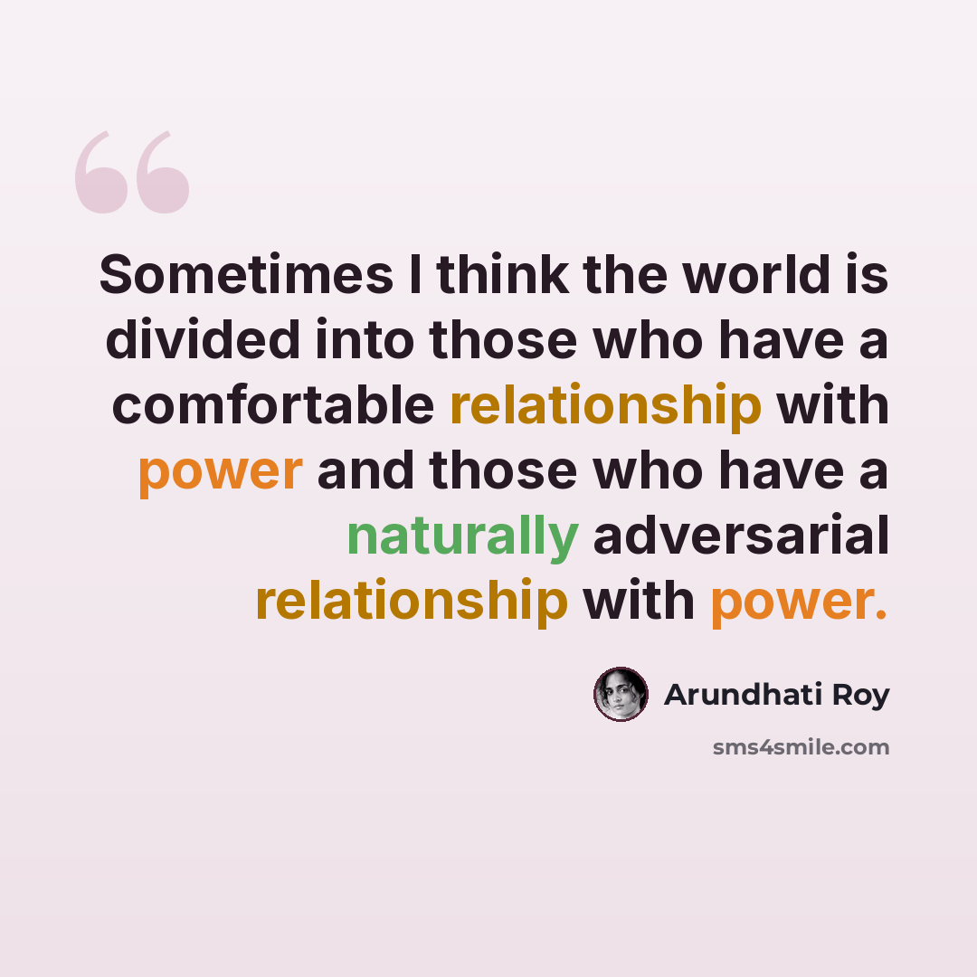 “Sometimes I think the world is divided into those who have a comfortable relationship with power and those who have a naturally adversarial relationship with power.” quote by Arundhati Roy
