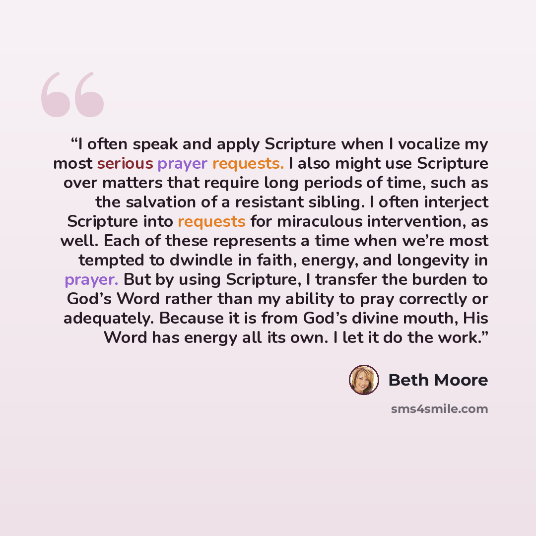 “I often speak and apply Scripture when I vocalize my most serious prayer requests. I also might use Scripture over matters that require long periods of time, such as the salvation of a resistant sibling. I often interject Scripture into requests for miraculous intervention, as well. Each of these…” quote by Beth Moore