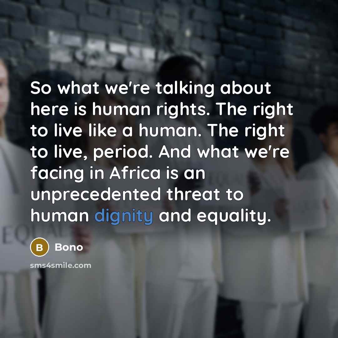 “So what we're talking about here is human rights. The right to live like a human. The right to live, period. And what we're facing in Africa is an unprecedented threat to human dignity and equality.” quote by Bono