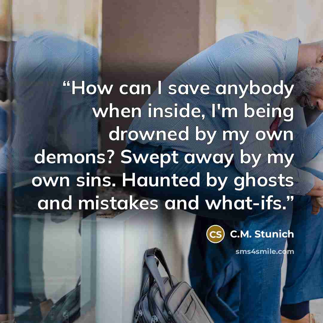 “How can I save anybody when inside, I'm being drowned by my own demons? Swept away by my own sins. Haunted by ghosts and mistakes and what-ifs.” quote by C.M. Stunich