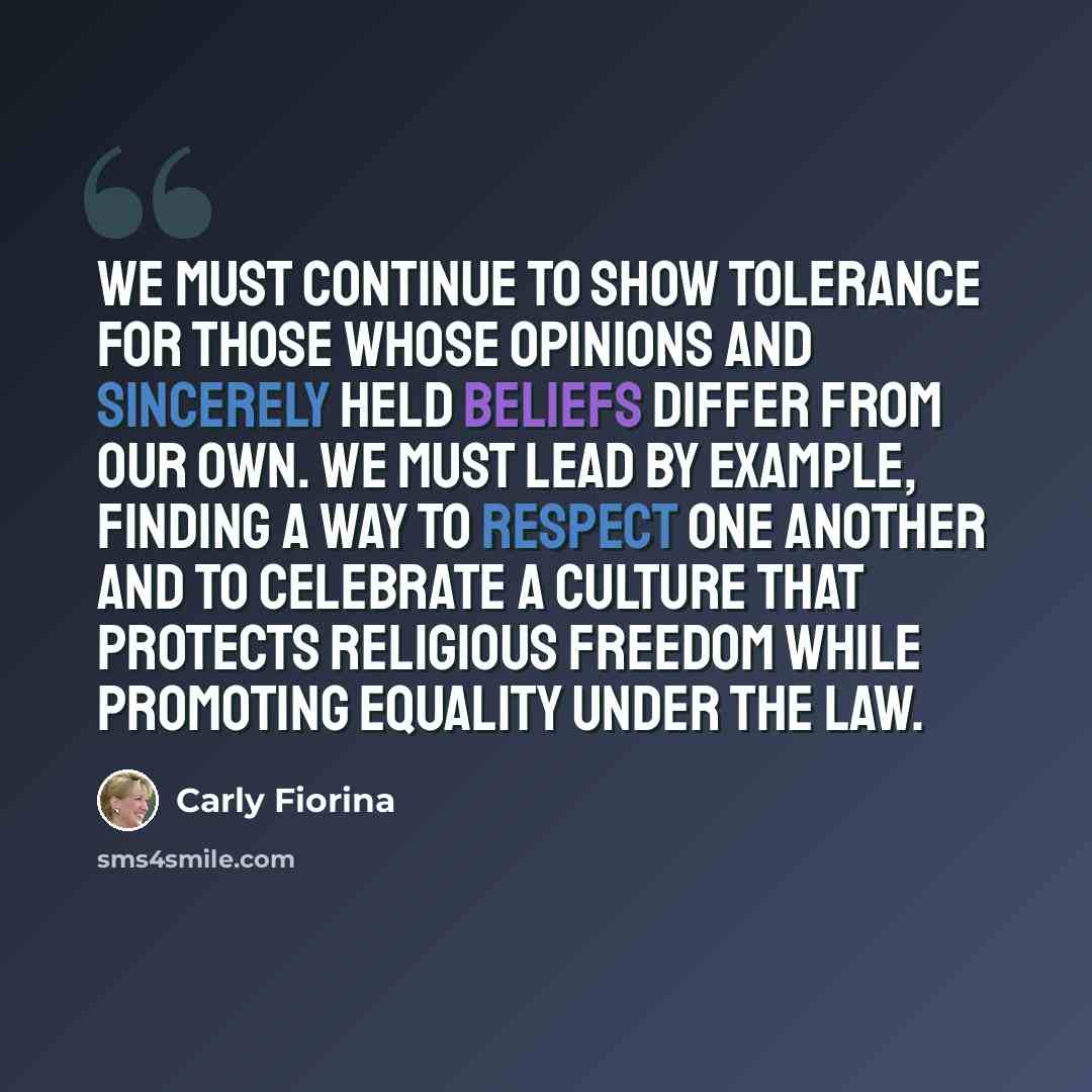 “We must continue to show tolerance for those whose opinions and sincerely held beliefs differ from our own. We must lead by example, finding a way to respect one another and to celebrate a culture that protects religious freedom while promoting equality under the law.” quote by Carly Fiorina