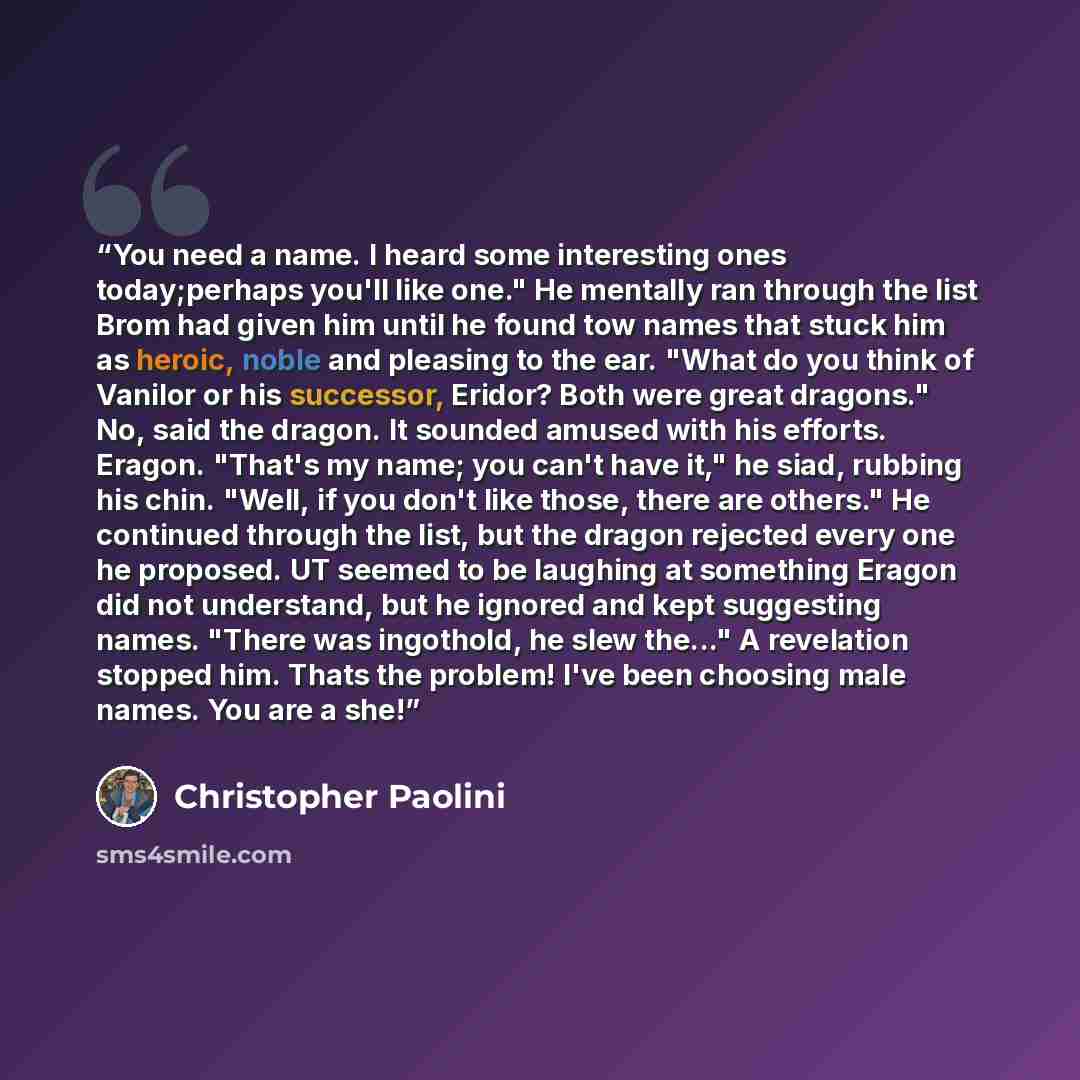 “You need a name. I heard some interesting ones today;perhaps you'll like one." He mentally ran through the list Brom had given him until he found tow names that stuck him as heroic, noble and pleasing to the ear. "What do you think of Vanilor or his successor, Eridor? Both were great dragons." No…” quote by Christopher Paolini