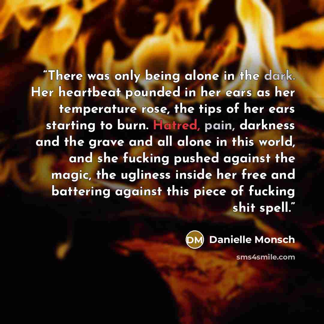 “There was only being alone in the dark. Her heartbeat pounded in her ears as her temperature rose, the tips of her ears starting to burn. Hatred, pain, darkness and the grave and all alone in this world, and she fucking pushed against the magic, the ugliness inside her free and battering against…” quote by Danielle Monsch
