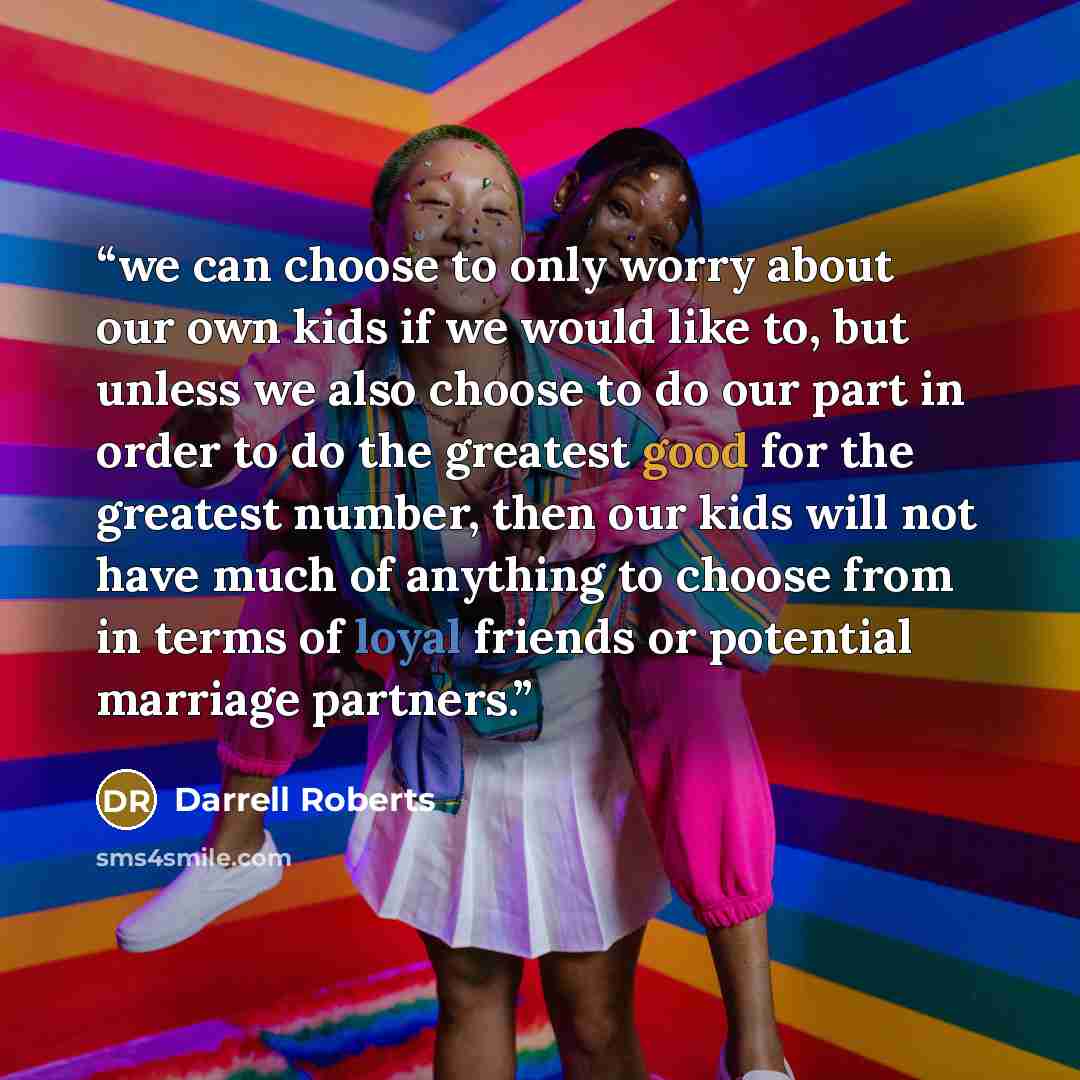 “we can choose to only worry about our own kids if we would like to, but unless we also choose to do our part in order to do the greatest good for the greatest number, then our kids will not have much of anything to choose from in terms of loyal friends or potential marriage partners.” quote by Darrell Roberts
