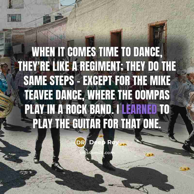 “When it comes time to dance, they're like a regiment; they do the same steps - except for the Mike Teavee dance, where the Oompas play in a rock band. I learned to play the guitar for that one.” quote by Deep Roy