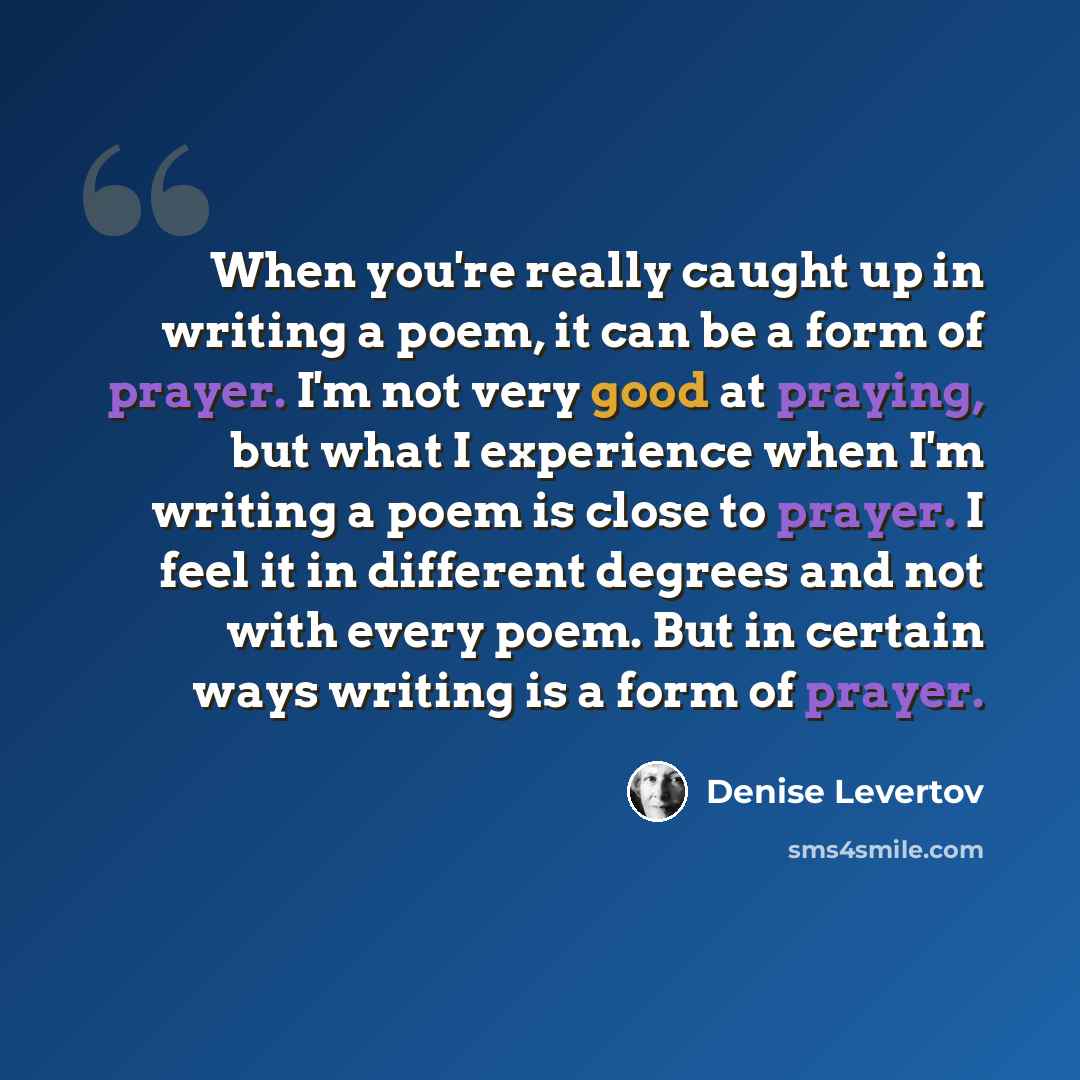 “When you're really caught up in writing a poem, it can be a form of prayer. I'm not very good at praying, but what I experience when I'm writing a poem is close to prayer. I feel it in different degrees and not with every poem. But in certain ways writing is a form of prayer.” quote by Denise Levertov