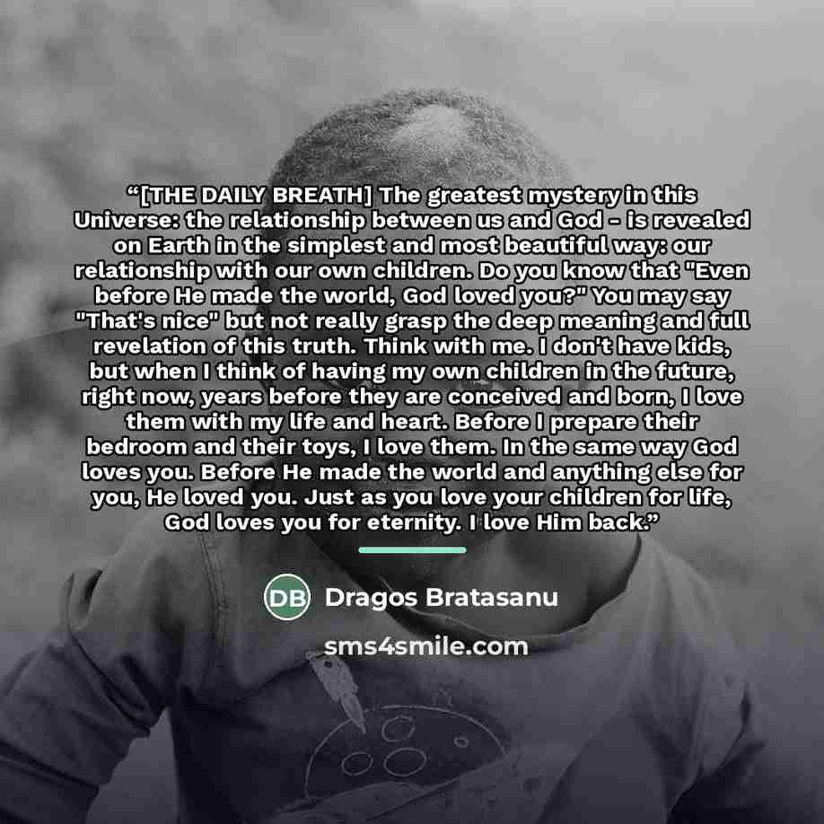 “[THE DAILY BREATH] The greatest mystery in this Universe: the relationship between us and God - is revealed on Earth in the simplest and most beautiful way: our relationship with our own children. Do you know that "Even before He made the world, God loved you?" You may say "That's nice" but not…” quote by Dragos Bratasanu