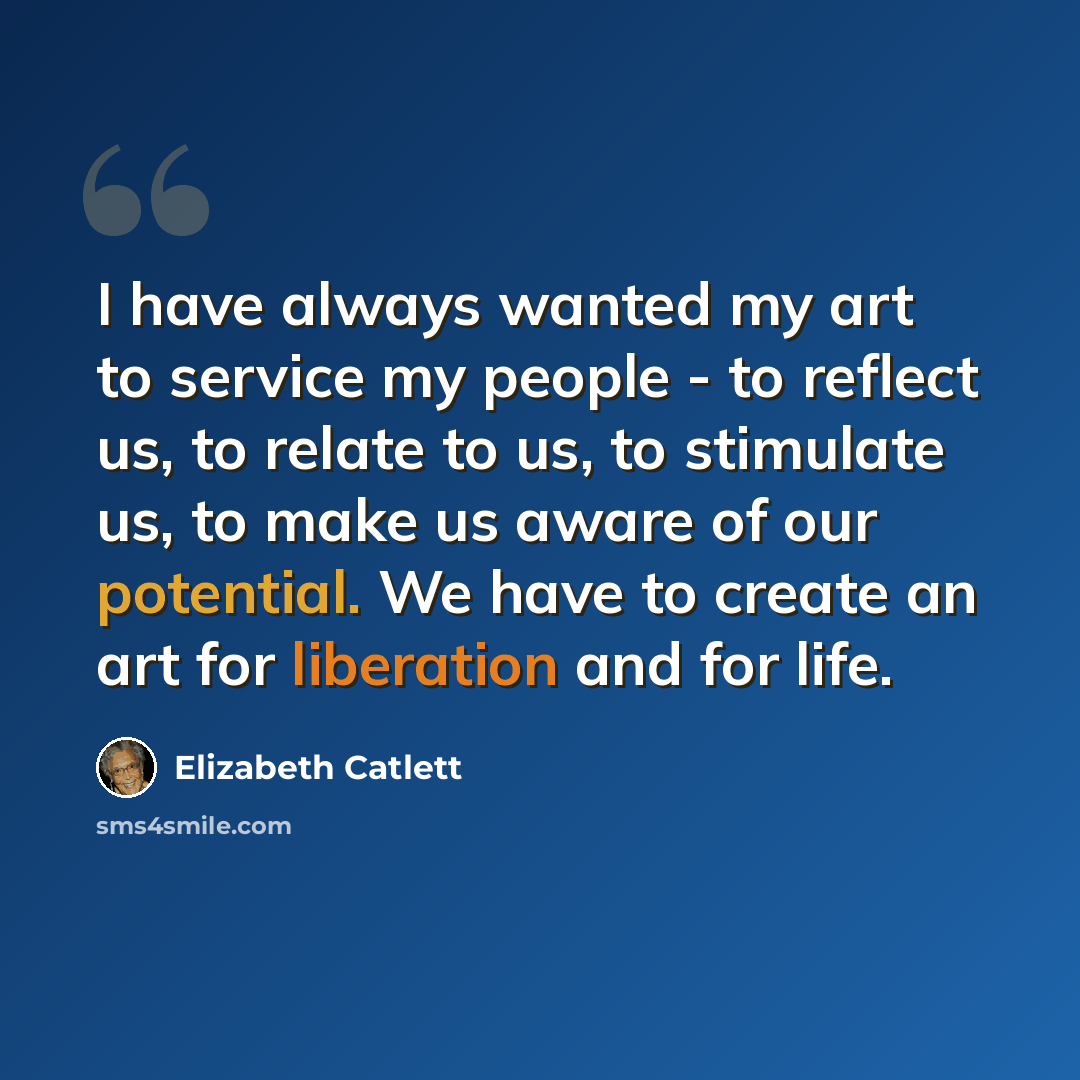 “I have always wanted my art to service my people - to reflect us, to relate to us, to stimulate us, to make us aware of our potential. We have to create an art for liberation and for life.” quote by Elizabeth Catlett