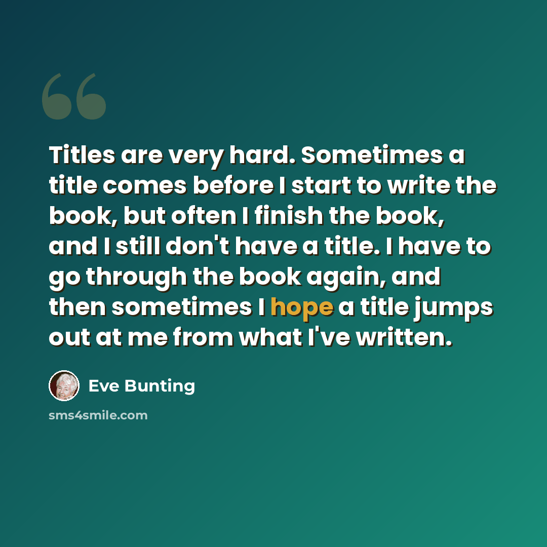 “Titles are very hard. Sometimes a title comes before I start to write the book, but often I finish the book, and I still don't have a title. I have to go through the book again, and then sometimes I hope a title jumps out at me from what I've written.” quote by Eve Bunting