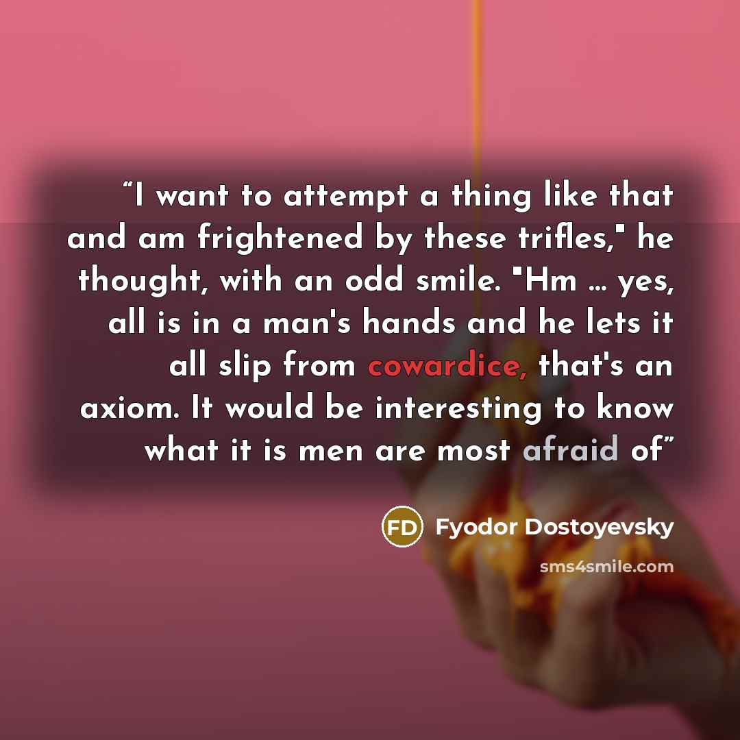 “I want to attempt a thing like that and am frightened by these trifles," he thought, with an odd smile. "Hm … yes, all is in a man's hands and he lets it all slip from cowardice, that's an axiom. It would be interesting to know what it is men are most afraid of” quote by Fyodor Dostoyevsky