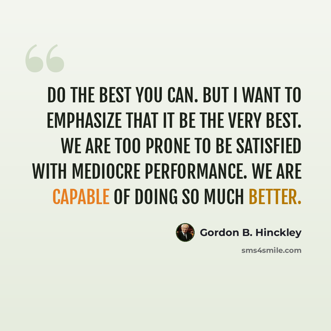 “Do the best you can. But I want to emphasize that it be the very best. We are too prone to be satisfied with mediocre performance. We are capable of doing so much better.” quote by Gordon B. Hinckley