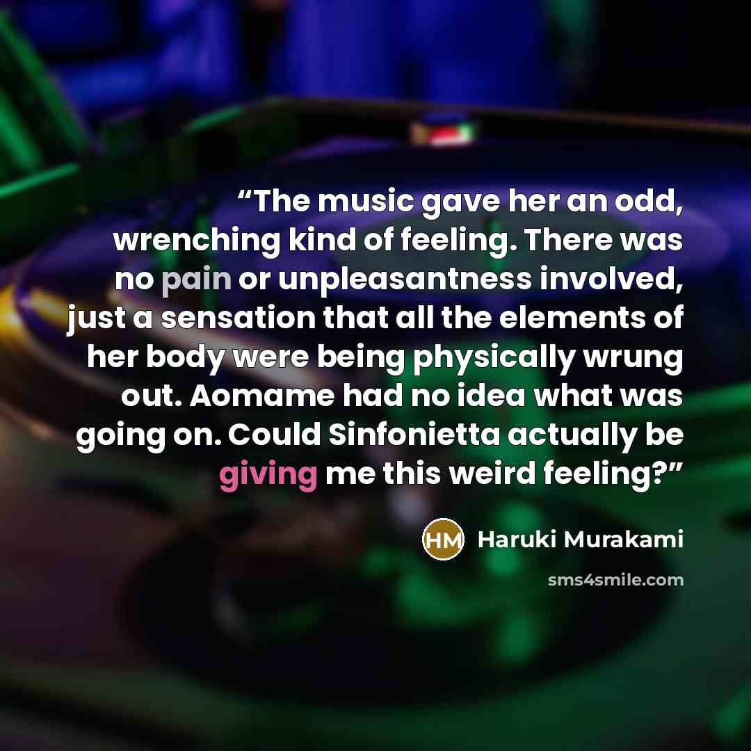 “The music gave her an odd, wrenching kind of feeling. There was no pain or unpleasantness involved, just a sensation that all the elements of her body were being physically wrung out. Aomame had no idea what was going on. Could Sinfonietta actually be giving me this weird feeling?” quote by Haruki Murakami