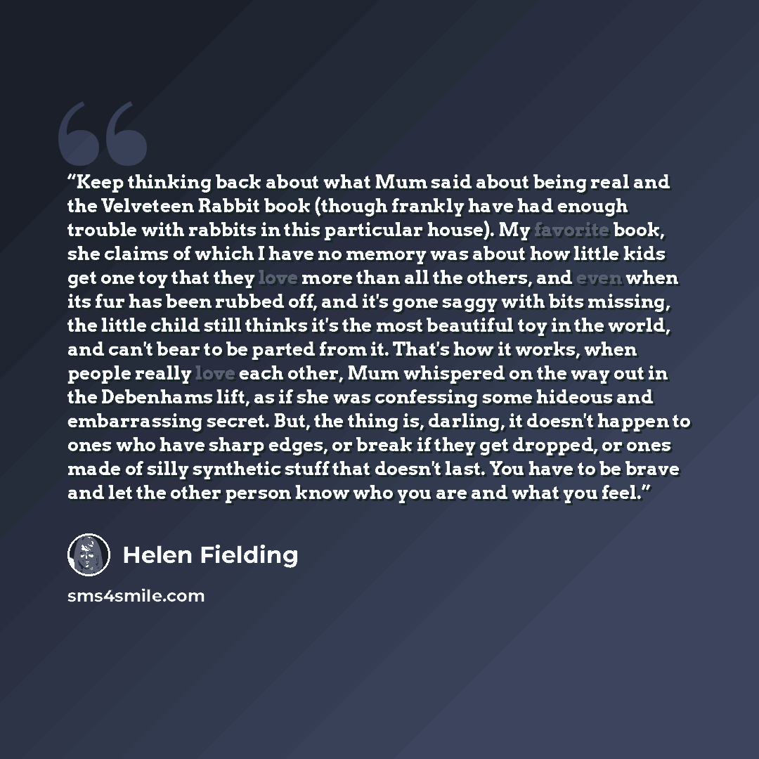 “Keep thinking back about what Mum said about being real and the Velveteen Rabbit book (though frankly have had enough trouble with rabbits in this particular house). My favorite book, she claims of which I have no memory was about how little kids get one toy that they love more than all the…” quote by Helen Fielding