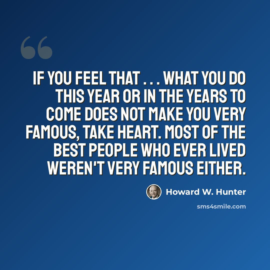 “If you feel that . . . what you do this year or in the years to come does not make you very famous, take heart. Most of the best people who ever lived weren't very famous either.” quote by Howard W. Hunter