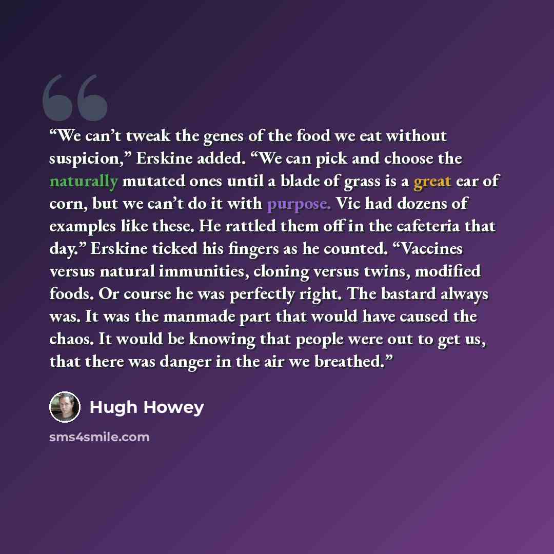 “We can’t tweak the genes of the food we eat without suspicion,” Erskine added. “We can pick and choose the naturally mutated ones until a blade of grass is a great ear of corn, but we can’t do it with purpose. Vic had dozens of examples like these. He rattled them off in the cafeteria that day.”…” quote by Hugh Howey